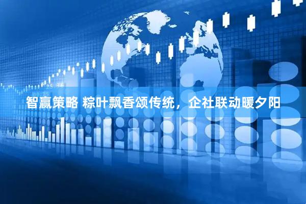 智赢策略 粽叶飘香颂传统，企社联动暖夕阳