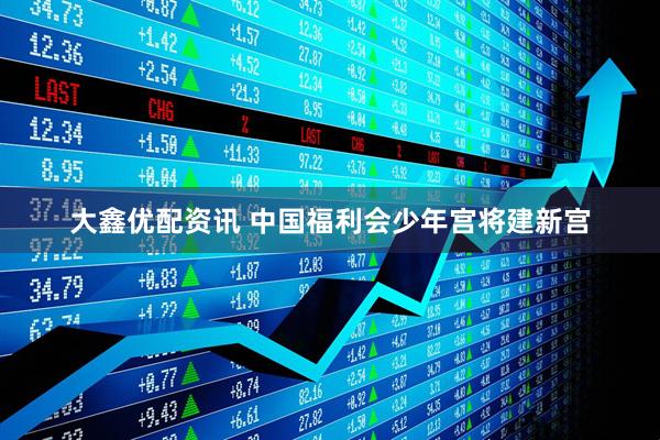 大鑫优配资讯 中国福利会少年宫将建新宫