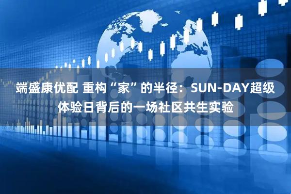 端盛康优配 重构“家”的半径：SUN-DAY超级体验日背后的一场社区共生实验