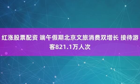 红涨股票配资 端午假期北京文旅消费双增长 接待游客821.1万人次
