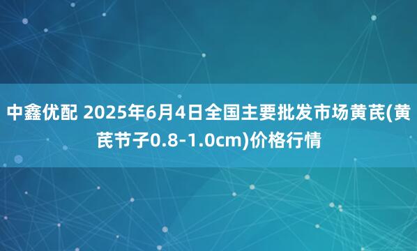 中鑫优配 2025年6月4日全国主要批发市场黄芪(黄芪节子0.8-1.0cm)价格行情