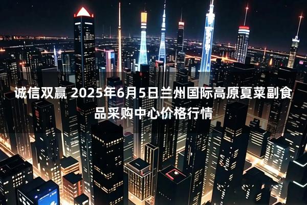 诚信双赢 2025年6月5日兰州国际高原夏菜副食品采购中心价格行情