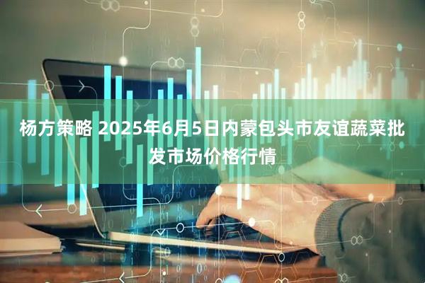 杨方策略 2025年6月5日内蒙包头市友谊蔬菜批发市场价格行情