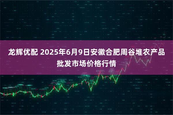 龙辉优配 2025年6月9日安徽合肥周谷堆农产品批发市场价格行情
