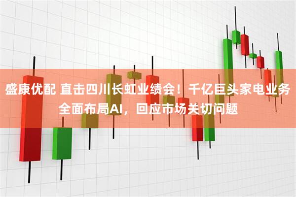 盛康优配 直击四川长虹业绩会！千亿巨头家电业务全面布局AI，回应市场关切问题