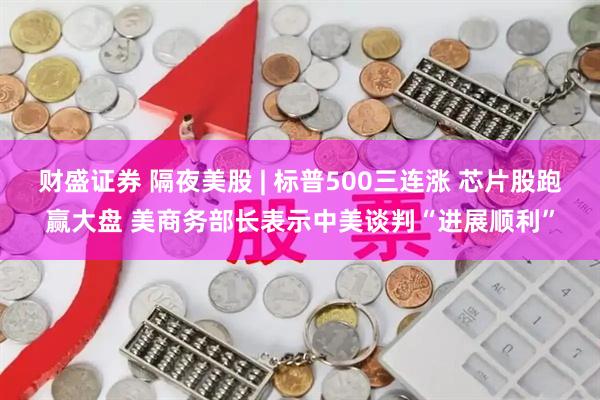 财盛证券 隔夜美股 | 标普500三连涨 芯片股跑赢大盘 美商务部长表示中美谈判“进展顺利”