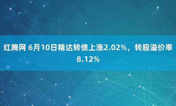 红腾网 6月10日精达转债上涨2.02%，转股溢价率8.12%