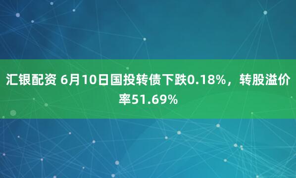 汇银配资 6月10日国投转债下跌0.18%，转股溢价率51.69%