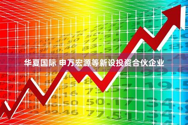 华夏国际 申万宏源等新设投资合伙企业