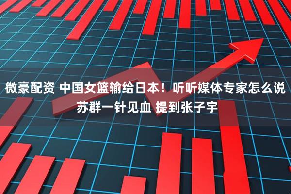 微豪配资 中国女篮输给日本！听听媒体专家怎么说 苏群一针见血 提到张子宇