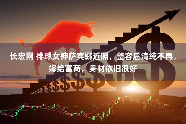 长宏网 排球女神萨宾娜近照，整容后清纯不再，嫁给富商，身材依旧很好