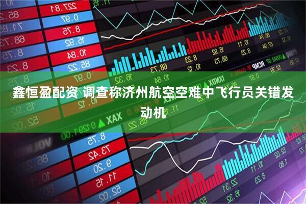 鑫恒盈配资 调查称济州航空空难中飞行员关错发动机