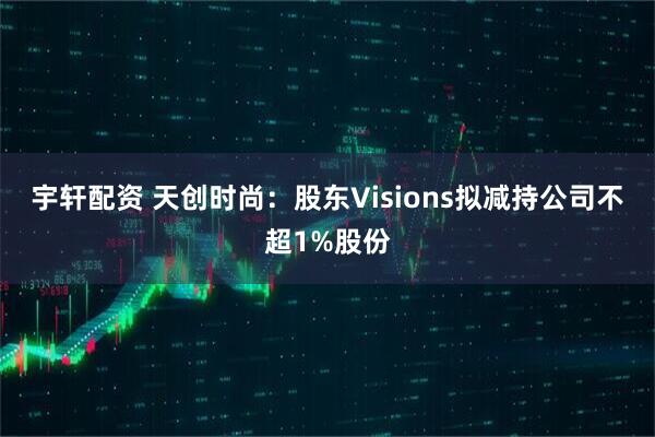 宇轩配资 天创时尚：股东Visions拟减持公司不超1%股份