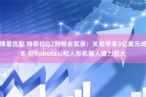 博星优配 特斯拉Q2财报会实录：关税带来3亿美元成本 但Robotaxi和人形机器人潜力巨大