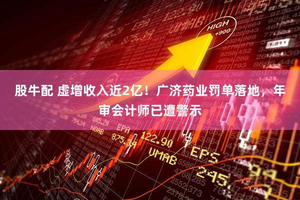 股牛配 虚增收入近2亿！广济药业罚单落地，年审会计师已遭警示