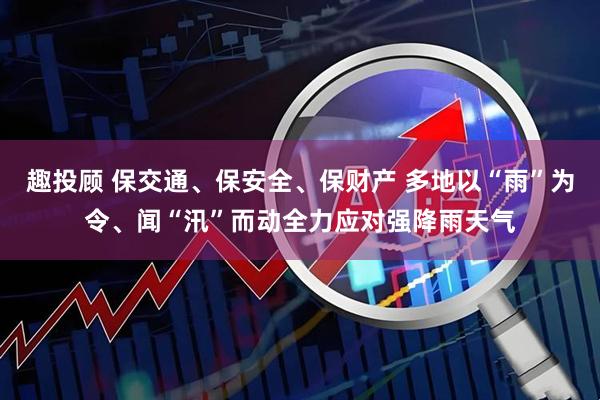 趣投顾 保交通、保安全、保财产 多地以“雨”为令、闻“汛”而动全力应对强降雨天气