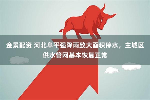 金景配资 河北阜平强降雨致大面积停水，主城区供水管网基本恢复正常