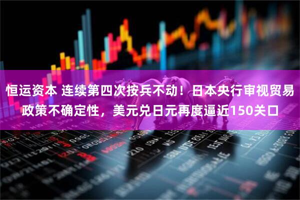 恒运资本 连续第四次按兵不动！日本央行审视贸易政策不确定性，美元兑日元再度逼近150关口