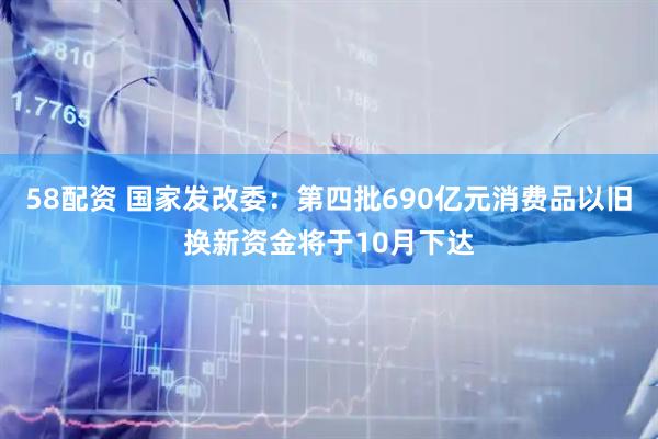 58配资 国家发改委：第四批690亿元消费品以旧换新资金将于10月下达