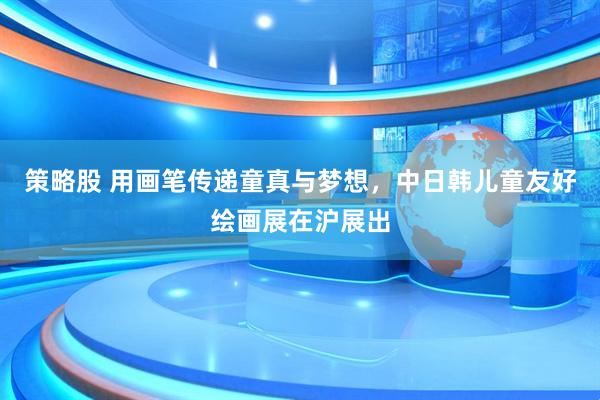 策略股 用画笔传递童真与梦想，中日韩儿童友好绘画展在沪展出