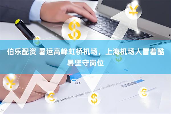 伯乐配资 暑运高峰虹桥机场，上海机场人冒着酷暑坚守岗位