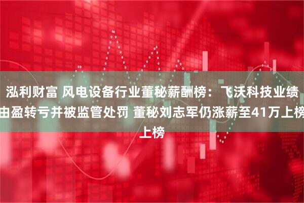 泓利财富 风电设备行业董秘薪酬榜：飞沃科技业绩由盈转亏并被监管处罚 董秘刘志军仍涨薪至41万上榜
