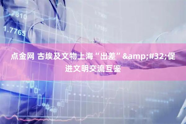 点金网 古埃及文物上海“出差”&#32;促进文明交流互鉴