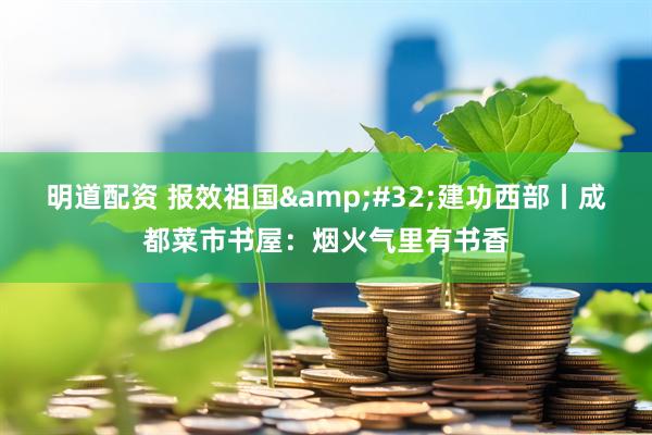 明道配资 报效祖国&#32;建功西部丨成都菜市书屋：烟火气里有书香