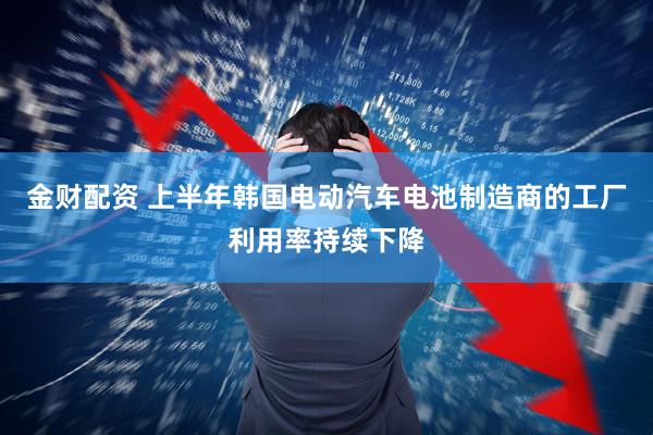金财配资 上半年韩国电动汽车电池制造商的工厂利用率持续下降