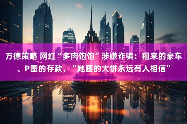 万德策略 网红“多肉饱饱”涉嫌诈骗：租来的豪车、P图的存款，“她画的大饼永远有人相信”