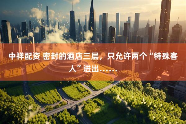 中祥配资 密封的酒店三层，只允许两个“特殊客人”进出……