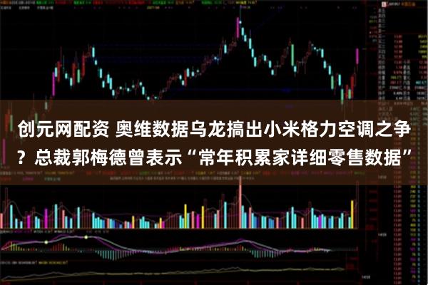 创元网配资 奥维数据乌龙搞出小米格力空调之争？总裁郭梅德曾表示“常年积累家详细零售数据”