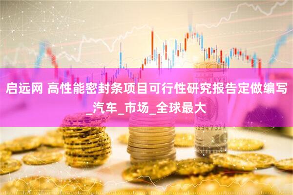 启远网 高性能密封条项目可行性研究报告定做编写_汽车_市场_全球最大