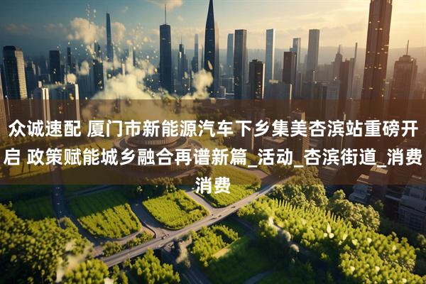 众诚速配 厦门市新能源汽车下乡集美杏滨站重磅开启 政策赋能城乡融合再谱新篇_活动_杏滨街道_消费