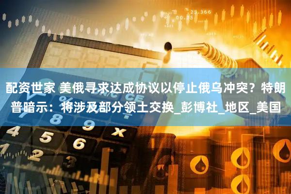 配资世家 美俄寻求达成协议以停止俄乌冲突？特朗普暗示：将涉及部分领土交换_彭博社_地区_美国