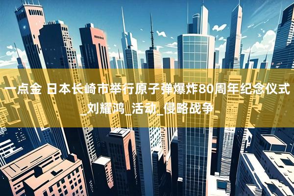 一点金 日本长崎市举行原子弹爆炸80周年纪念仪式_刘耀鸿_活动_侵略战争