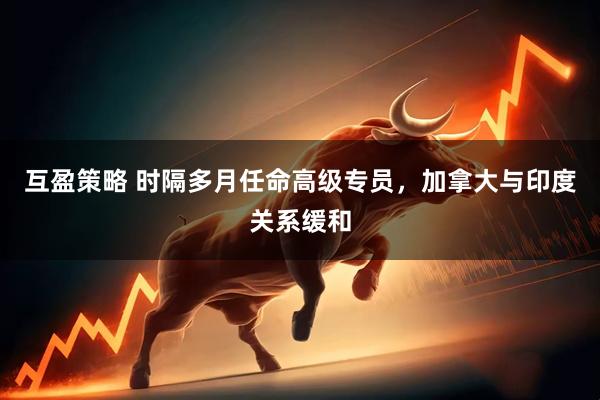 互盈策略 时隔多月任命高级专员，加拿大与印度关系缓和