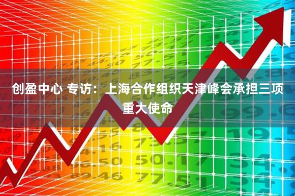 创盈中心 专访：上海合作组织天津峰会承担三项重大使命