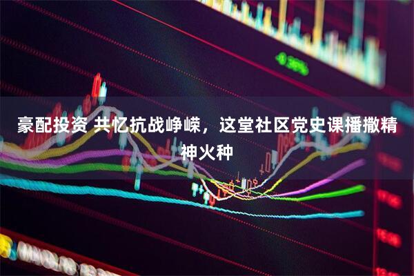 豪配投资 共忆抗战峥嵘，这堂社区党史课播撒精神火种