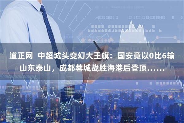 道正网  中超城头变幻大王旗：国安竟以0比6输山东泰山，成都蓉城战胜海港后登顶……