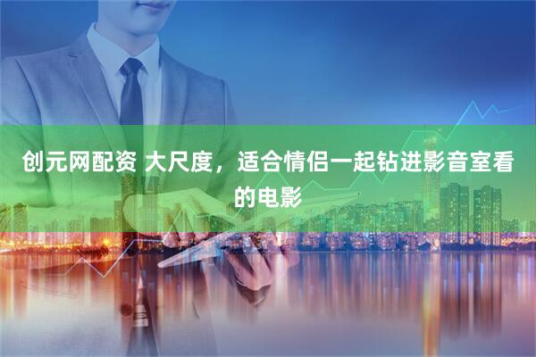 创元网配资 大尺度，适合情侣一起钻进影音室看的电影
