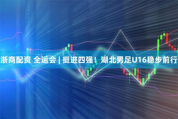 浙商配资 全运会 | 挺进四强！湖北男足U16稳步前行