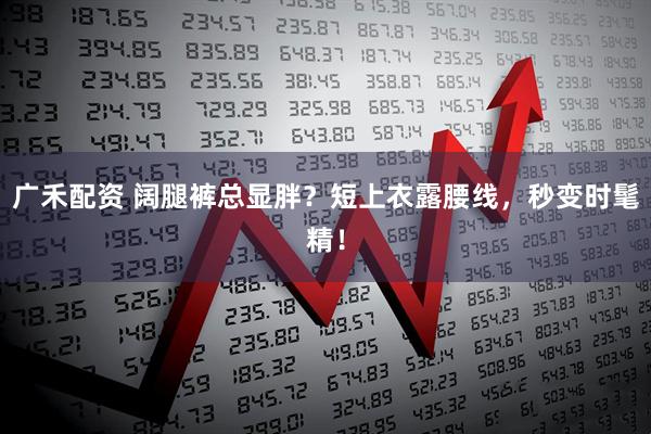 广禾配资 阔腿裤总显胖？短上衣露腰线，秒变时髦精！