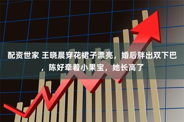 配资世家 王晓晨穿花裙子漂亮，婚后胖出双下巴，陈好牵着小果宝，她长高了