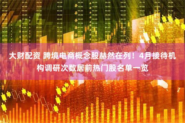 大财配资 跨境电商概念股赫然在列！4月接待机构调研次数居前热门股名单一览