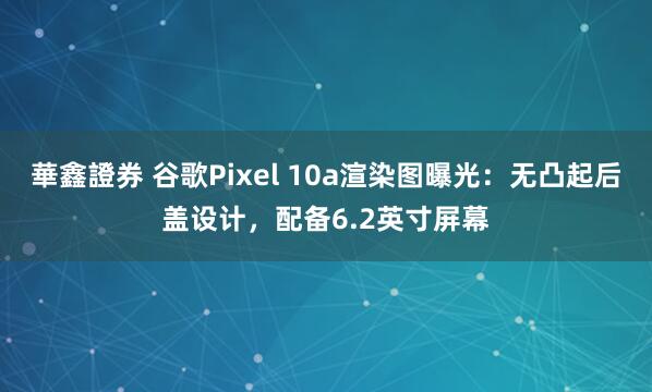 華鑫證券 谷歌Pixel 10a渲染图曝光:无凸起后盖设计,配备6.2英寸屏幕
