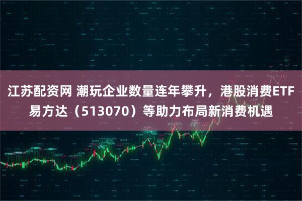 江苏配资网 潮玩企业数量连年攀升，港股消费ETF易方达（513070）等助力布局新消费机遇