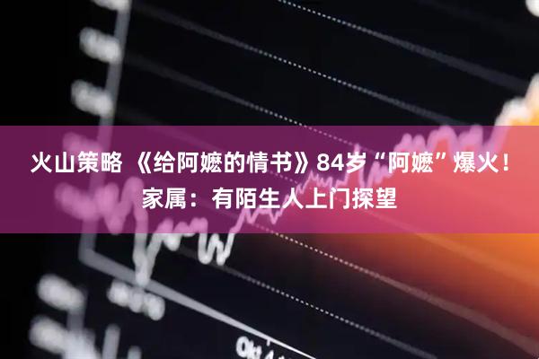 火山策略 《给阿嬷的情书》84岁“阿嬷”爆火！家属：有陌生人上门探望