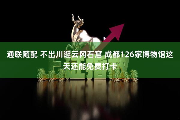 通联随配 不出川逛云冈石窟 成都126家博物馆这天还能免费打卡
