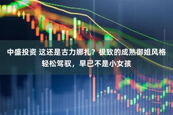 中盛投资 这还是古力娜扎？极致的成熟御姐风格轻松驾驭，早已不是小女孩